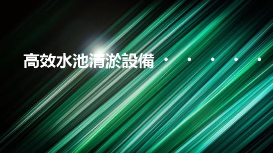 高效水池清淤設備，環(huán)保清潔新選擇！